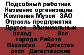 Подсобный работник › Название организации ­ Компания Музей, ЗАО › Отрасль предприятия ­ Другое › Минимальный оклад ­ 25 000 - Все города Работа » Вакансии   . Дагестан респ.,Дагестанские Огни г.